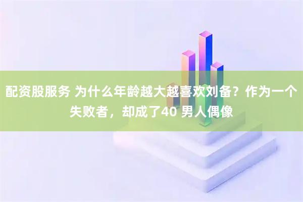 配资股服务 为什么年龄越大越喜欢刘备？作为一个失败者，却成了40 男人偶像