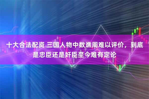 十大合法配资 三国人物中数谯周难以评价，到底是忠臣还是奸臣至今难有定论