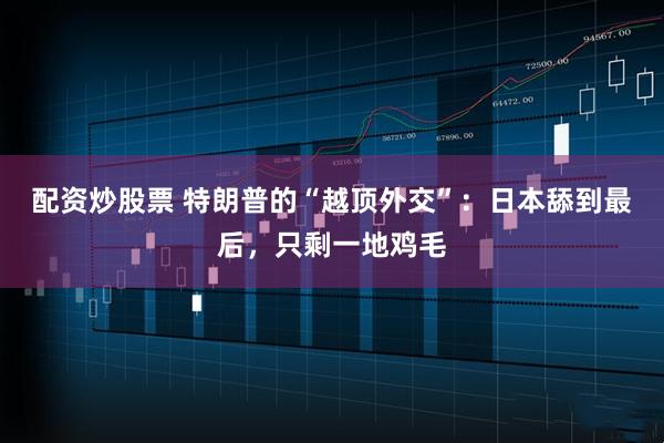 配资炒股票 特朗普的“越顶外交”：日本舔到最后，只剩一地鸡毛