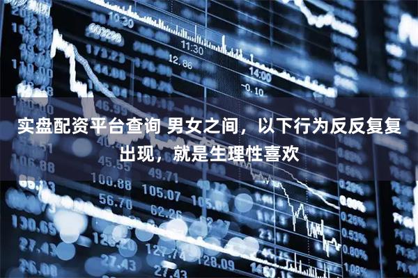 实盘配资平台查询 男女之间，以下行为反反复复出现，就是生理性喜欢
