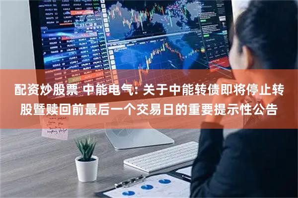 配资炒股票 中能电气: 关于中能转债即将停止转股暨赎回前最后一个交易日的重要提示性公告