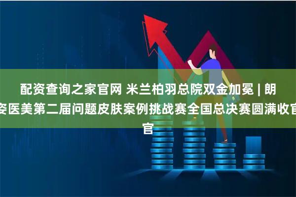 配资查询之家官网 米兰柏羽总院双金加冕 | 朗姿医美第二届问题皮肤案例挑战赛全国总决赛圆满收官
