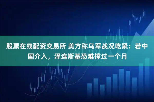 股票在线配资交易所 美方称乌军战况吃紧：若中国介入，泽连斯基恐难撑过一个月