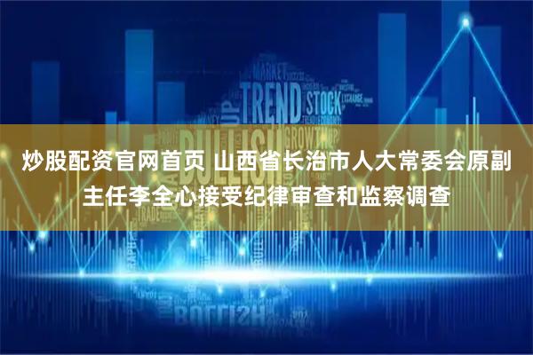 炒股配资官网首页 山西省长治市人大常委会原副主任李全心接受纪律审查和监察调查