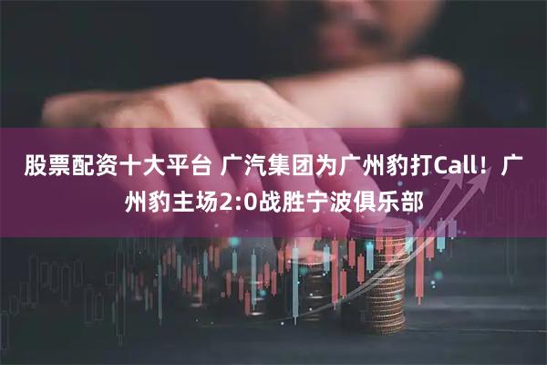 股票配资十大平台 广汽集团为广州豹打Call！广州豹主场2:0战胜宁波俱乐部