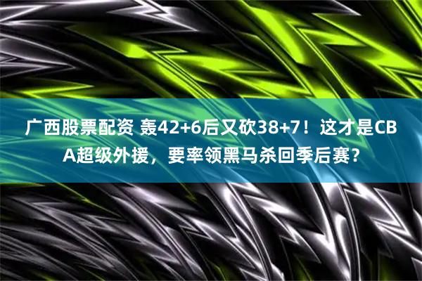 广西股票配资 轰42+6后又砍38+7！这才是CBA超级外援，要率领黑马杀回季后赛？