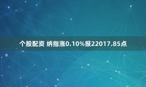 个股配资 纳指涨0.10%报22017.85点