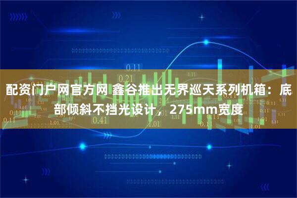 配资门户网官方网 鑫谷推出无界巡天系列机箱：底部倾斜不挡光设计，275mm宽度