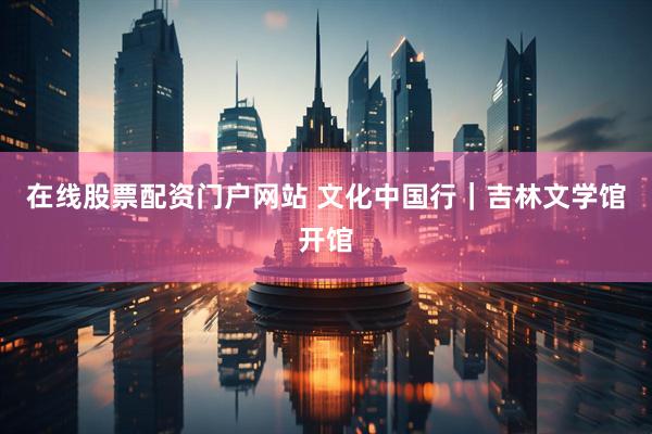 在线股票配资门户网站 文化中国行｜吉林文学馆开馆
