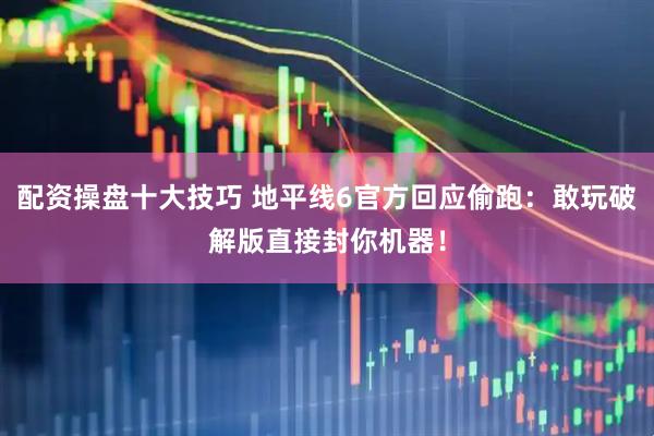 配资操盘十大技巧 地平线6官方回应偷跑：敢玩破解版直接封你机器！