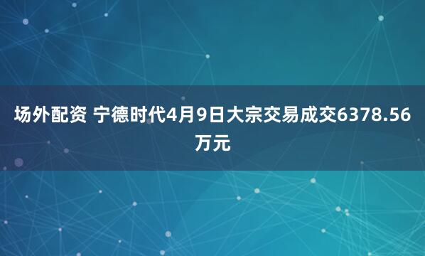 场外配资 宁德时代4月9日大宗交易成交6378.56万元