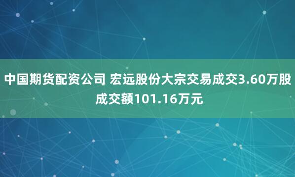 中国期货配资公司 宏远股份大宗交易成交3.60万股 成交额101.16万元