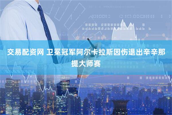 交易配资网 卫冕冠军阿尔卡拉斯因伤退出辛辛那提大师赛