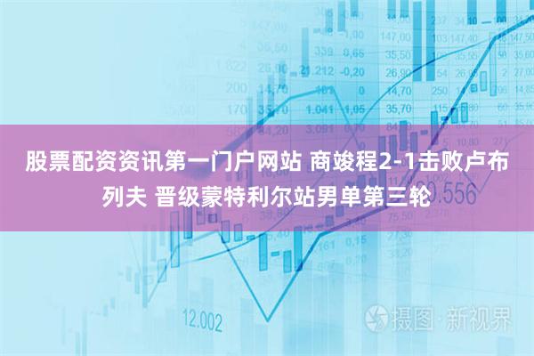 股票配资资讯第一门户网站 商竣程2-1击败卢布列夫 晋级蒙特利尔站男单第三轮