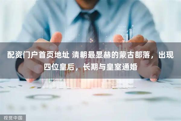配资门户首页地址 清朝最显赫的蒙古部落，出现四位皇后，长期与皇室通婚