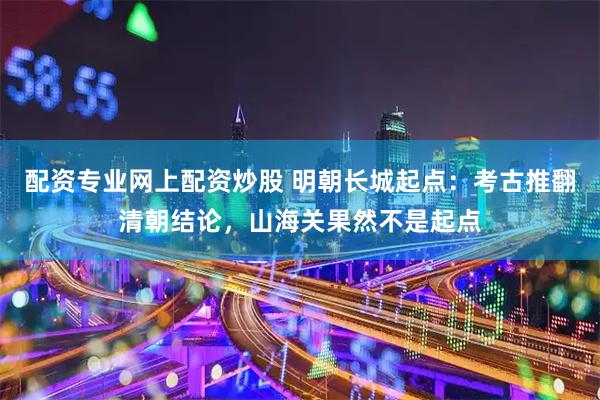 配资专业网上配资炒股 明朝长城起点：考古推翻清朝结论，山海关果然不是起点